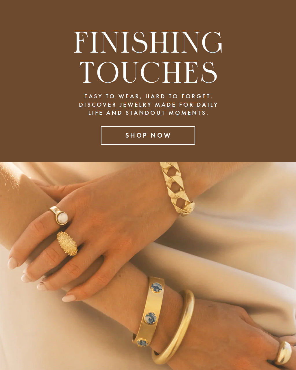 A jewelry banner image that reads "Finishing Touches, easy to wear, hard to forget.  discover jewelry made for daily life and standout moments."  Text is on a brown ground and image is hands wearing gold bracelets and rings.