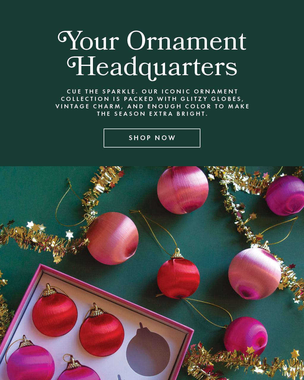Your Ornament Headquarters. Cue the sparkle. Our iconic ornament collection is packed with glitzy globes, vintage charm, and enough color to make the season extra bright. Shop now.