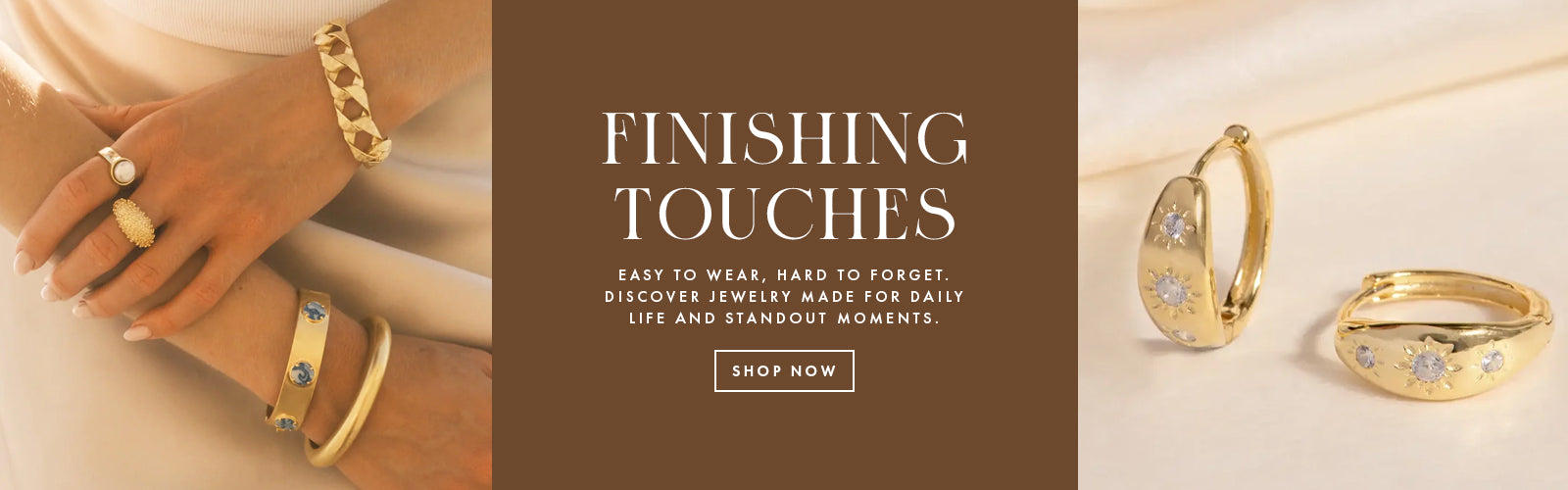 A jewelry banner image that reads "Finishing Touches, easy to wear, hard to forget.  discover jewelry made for daily life and standout moments."  Text is on a brown ground and images are gold earrings with jewels in the and hands wearing gold bracelets and rings.