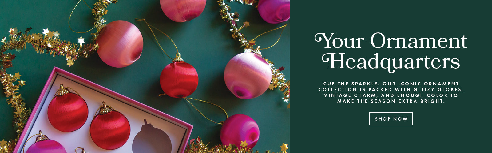 Your Ornament Headquarters. Cue the sparkle. Our iconic ornament collection is packed with glitzy globes, vintage charm, and enough color to make the season extra bright. Shop now.