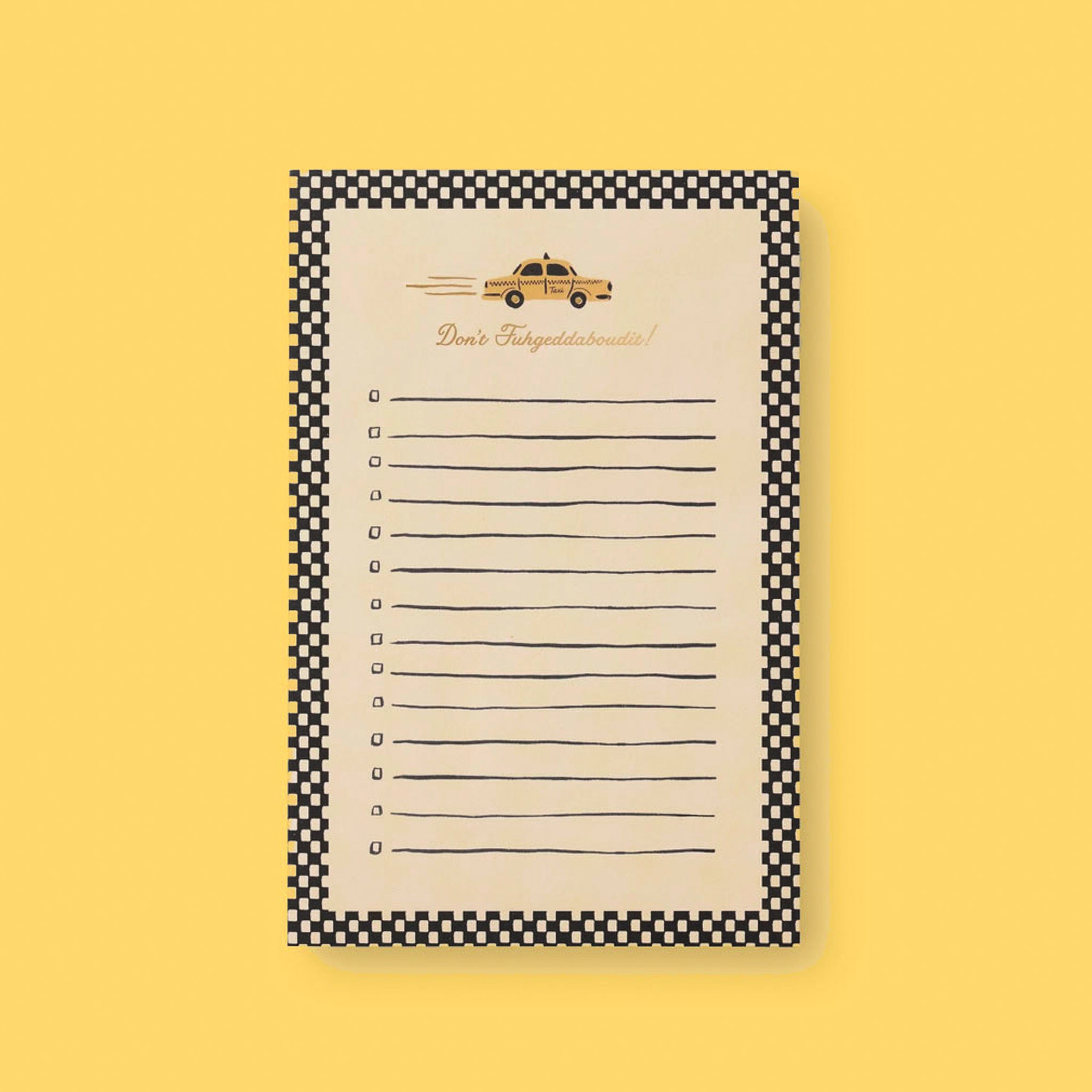 A notepad that has black and white checks as a border and black lines across the middle of the page sits on a yellow background.  There is a taxi at the top of the page with the text below that reads "Don't Fuhgeddabouudit!"